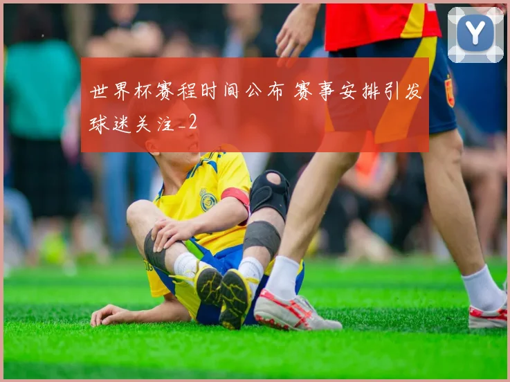世界杯赛程时间公布 赛事安排引发球迷关注_2