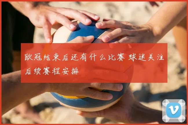 欧冠结束后还有什么比赛 球迷关注后续赛程安排