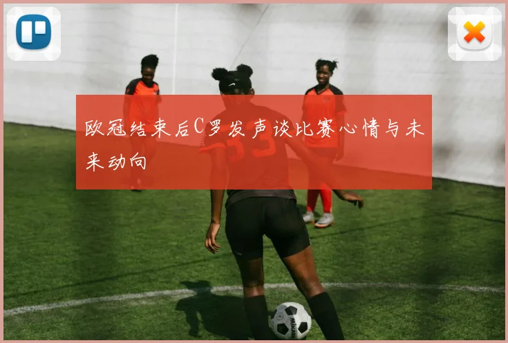 欧冠结束后C罗发声谈比赛心情与未来动向