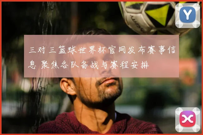 三对三篮球世界杯官网发布赛事信息 聚焦各队备战与赛程安排