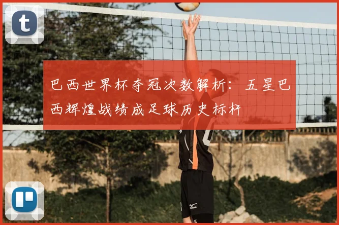 巴西世界杯夺冠次数解析:五星巴西辉煌战绩成足球历史标杆